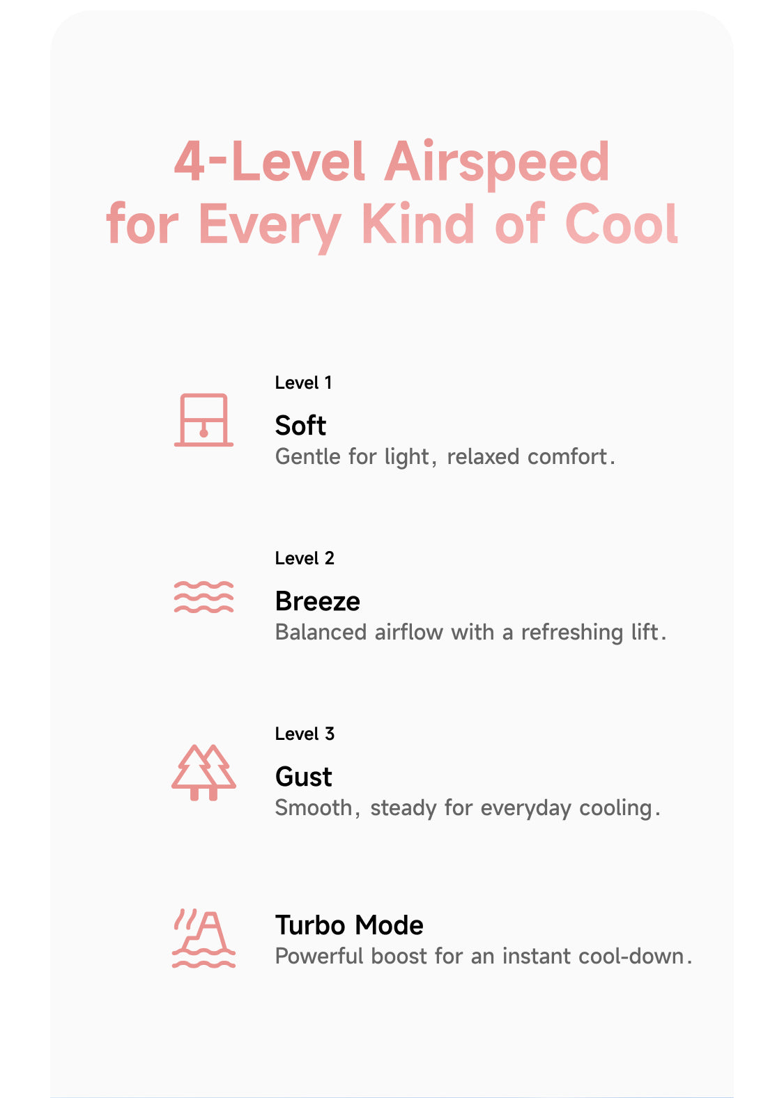 4-Level Airspeed for Every Kind of Cool. Level 1: Soft. Gentle for light, relaxed comfort. Level 2: Breeze. Balanced airflow with a refreshing lift. Level 3: Gust. Smooth, steady for everyday cooling. Turbo Mode: Powerful boost for an instant cool-down.